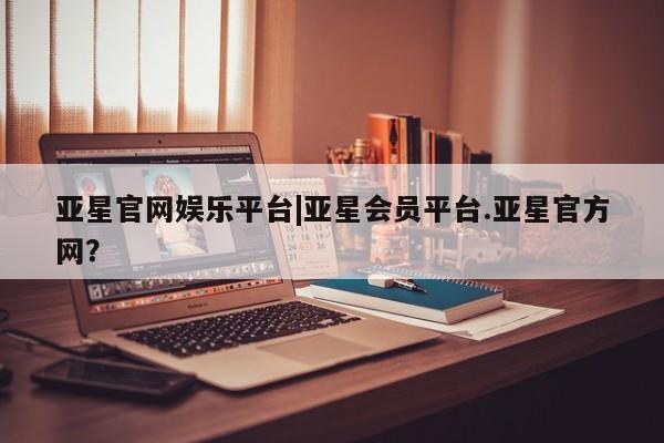 亚星会员平台 亚星手机版亚星官网娱乐平台|亚星会员平台.亚星官方网？