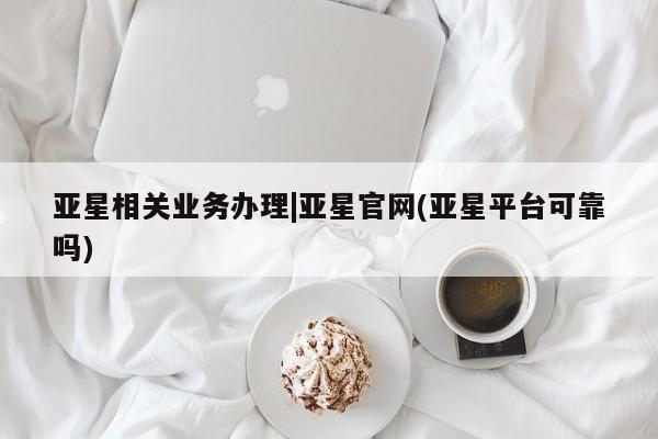亚星会员平台 亚星手机版亚星相关业务办理|亚星官网(亚星平台可靠吗)