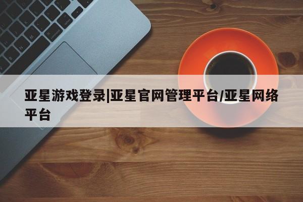 亚星会员平台 亚星手机版亚星游戏登录|亚星官网管理平台/亚星网络平台
