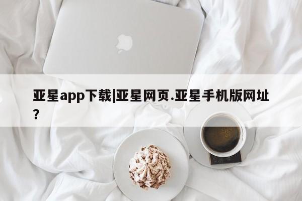 亚星会员平台 亚星手机版亚星app下载|亚星网页.亚星手机版网址？