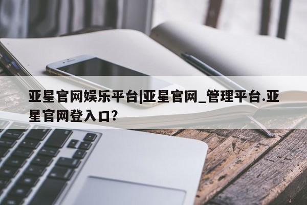 亚星会员平台 亚星手机版亚星官网娱乐平台|亚星官网_管理平台.亚星官网登入口？