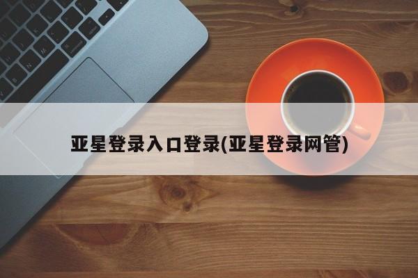 亚星会员平台 亚星手机版亚星登录入口登录(亚星登录网管)