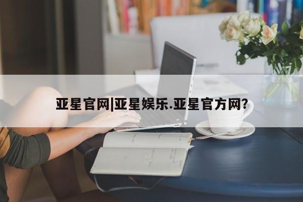 亚星会员平台 亚星手机版亚星官网|亚星娱乐.亚星官方网？
