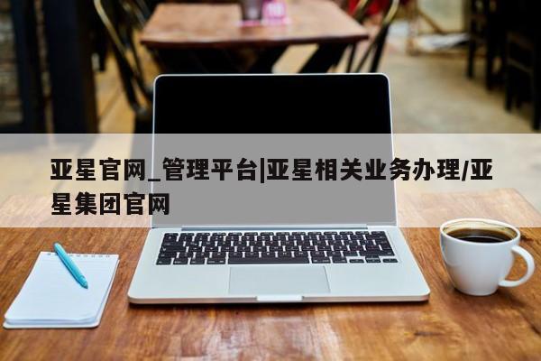 亚星会员平台 亚星手机版亚星官网_管理平台|亚星相关业务办理/亚星集团官网