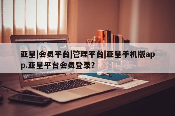 亚星会员平台 亚星手机版亚星|会员平台|管理平台|亚星手机版app.亚星平台会员登录？