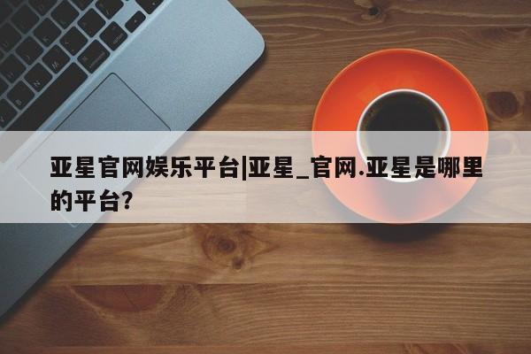 亚星会员平台 亚星手机版亚星官网娱乐平台|亚星_官网.亚星是哪里的平台？
