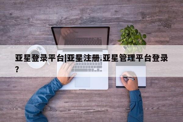 亚星会员平台 亚星手机版亚星登录平台|亚星注册.亚星管理平台登录？