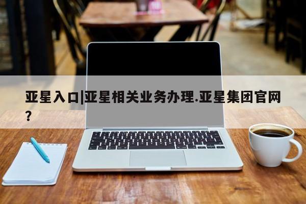 亚星会员平台 亚星手机版亚星入口|亚星相关业务办理.亚星集团官网？