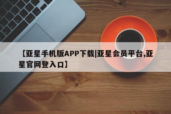 亚星会员平台 亚星手机版【亚星手机版APP下载|亚星会员平台,亚星官网登入口】