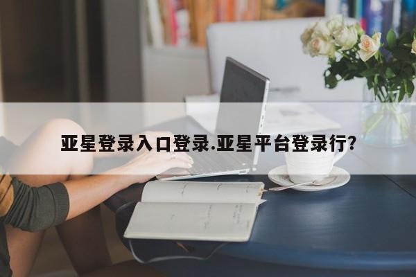 亚星会员平台 亚星手机版亚星登录入口登录.亚星平台登录行？