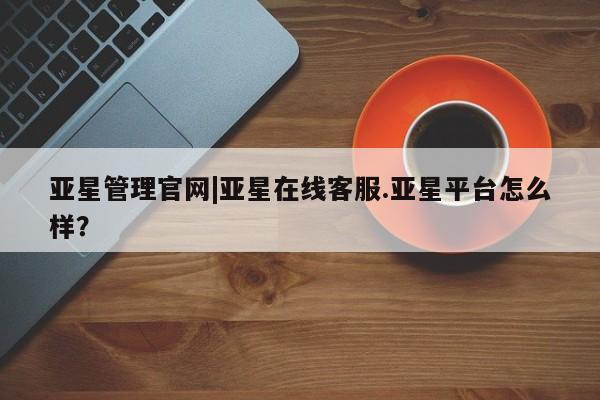 亚星会员平台 亚星手机版亚星管理官网|亚星在线客服.亚星平台怎么样？