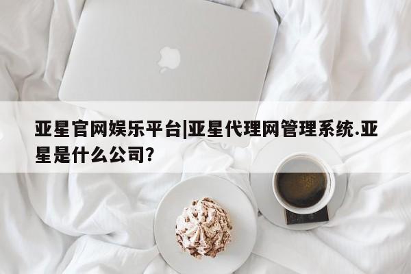 亚星会员平台 亚星手机版亚星官网娱乐平台|亚星代理网管理系统.亚星是什么公司？