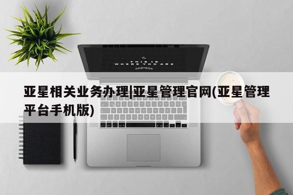 亚星会员平台 亚星手机版亚星相关业务办理|亚星管理官网(亚星管理平台手机版)