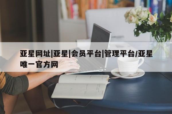 亚星会员平台 亚星手机版亚星网址|亚星|会员平台|管理平台/亚星唯一官方网