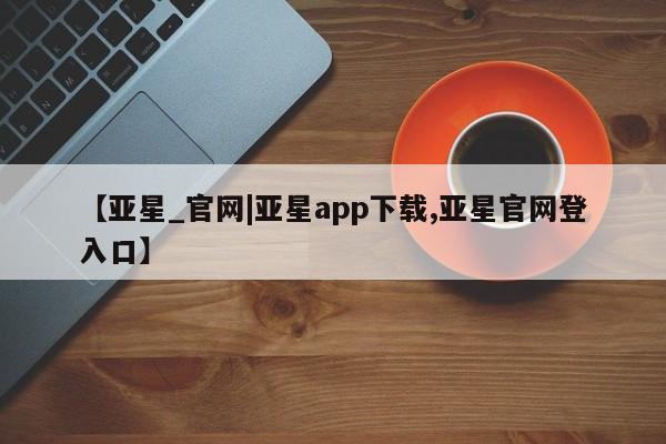 亚星会员平台 亚星手机版【亚星_官网|亚星app下载,亚星官网登入口】