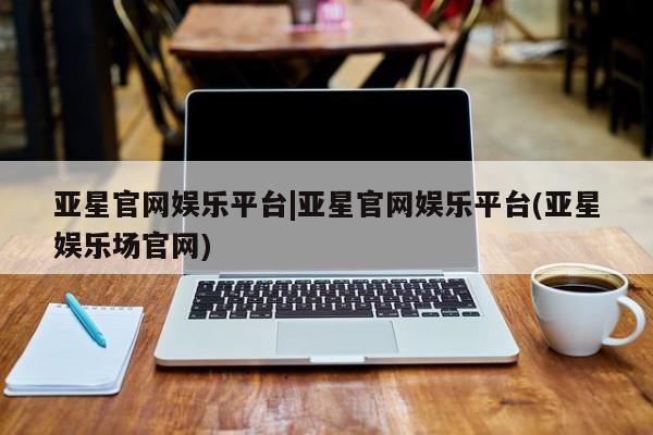 亚星会员平台 亚星手机版亚星官网娱乐平台|亚星官网娱乐平台(亚星娱乐场官网)