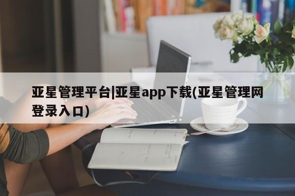 亚星会员平台 亚星手机版亚星管理平台|亚星app下载(亚星管理网登录入口)