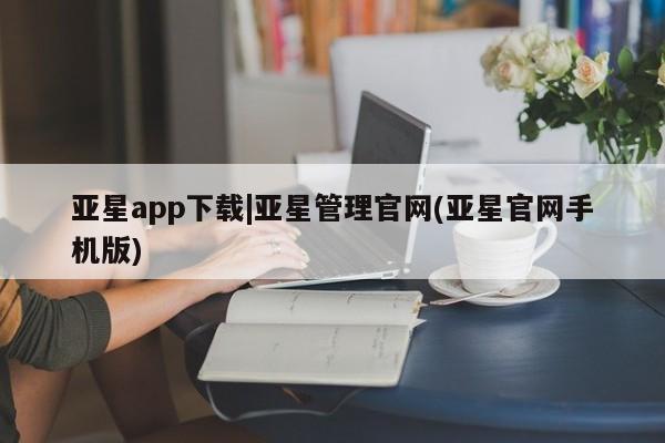 亚星会员平台 亚星手机版亚星app下载|亚星管理官网(亚星官网手机版)