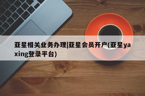 亚星会员平台 亚星手机版亚星相关业务办理|亚星会员开户(亚星yaxing登录平台)