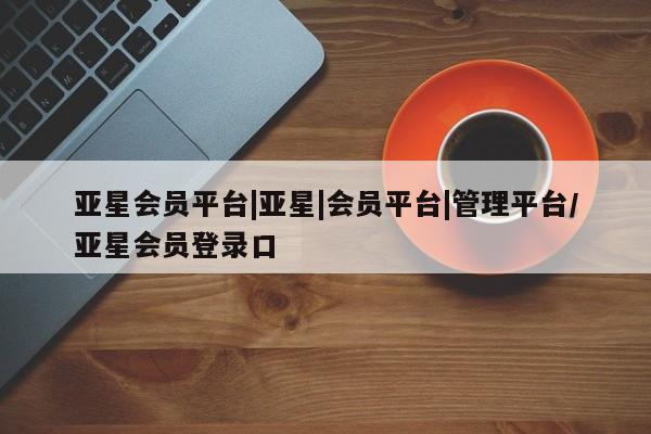 亚星会员平台 亚星手机版亚星会员平台|亚星|会员平台|管理平台/亚星会员登录口