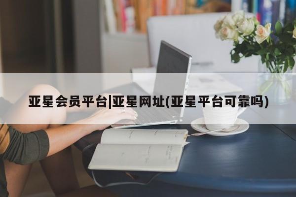 亚星会员平台 亚星手机版亚星会员平台|亚星网址(亚星平台可靠吗)
