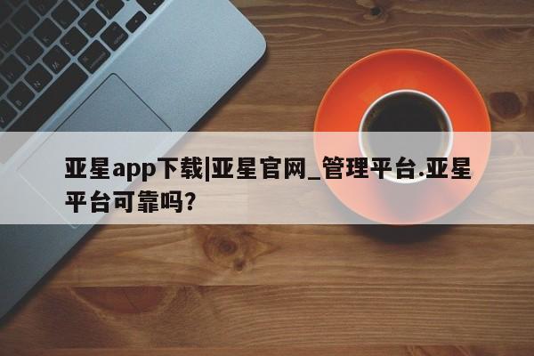 亚星会员平台 亚星手机版亚星app下载|亚星官网_管理平台.亚星平台可靠吗？