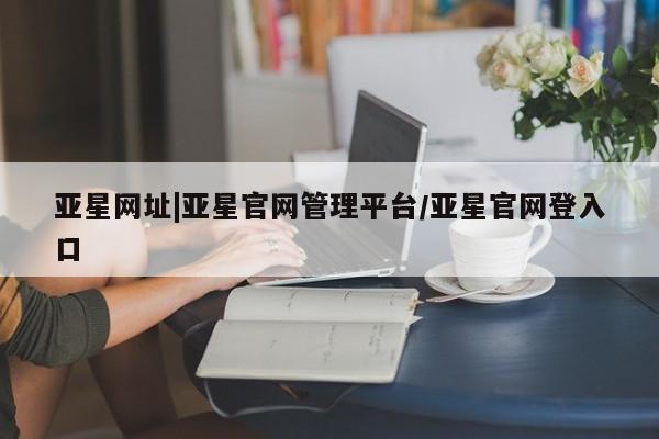 亚星会员平台 亚星手机版亚星网址|亚星官网管理平台/亚星官网登入口