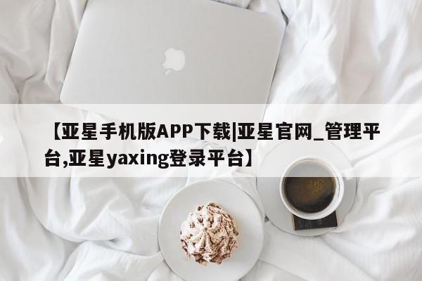 亚星会员平台 亚星手机版【亚星手机版APP下载|亚星官网_管理平台,亚星yaxing登录平台】